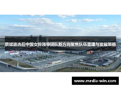 蔡斌退选后中国女排领导团队新方向聚焦队伍重建与发展策略