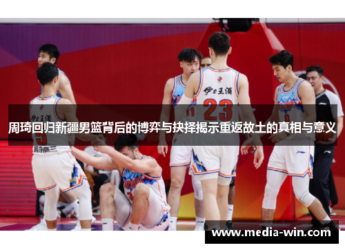 周琦回归新疆男篮背后的博弈与抉择揭示重返故土的真相与意义 周琦回归新疆男篮背后的博弈与抉择揭示重返故土的真相与意义