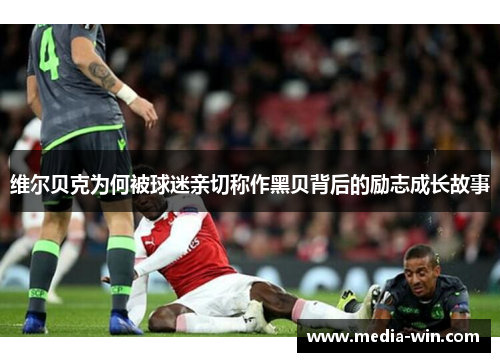 维尔贝克为何被球迷亲切称作黑贝背后的励志成长故事 维尔贝克为何被球迷亲切称作黑贝背后的励志成长故事